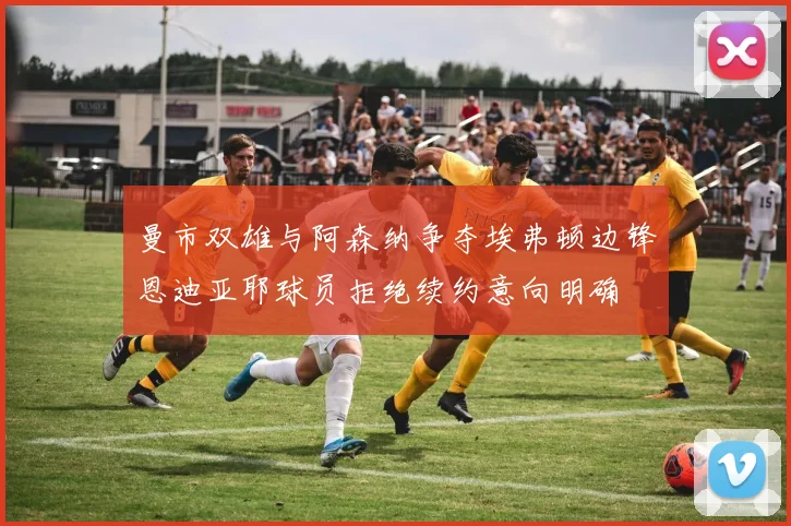 曼市双雄与阿森纳争夺埃弗顿边锋恩迪亚耶球员拒绝续约意向明确