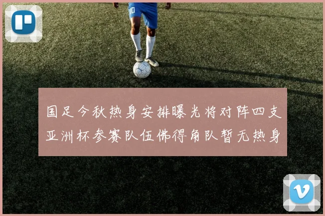 国足今秋热身安排曝光将对阵四支亚洲杯参赛队伍佛得角队暂无热身计划