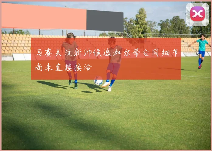 马赛关注新帅候选加尔蒂合同细节尚未直接接洽