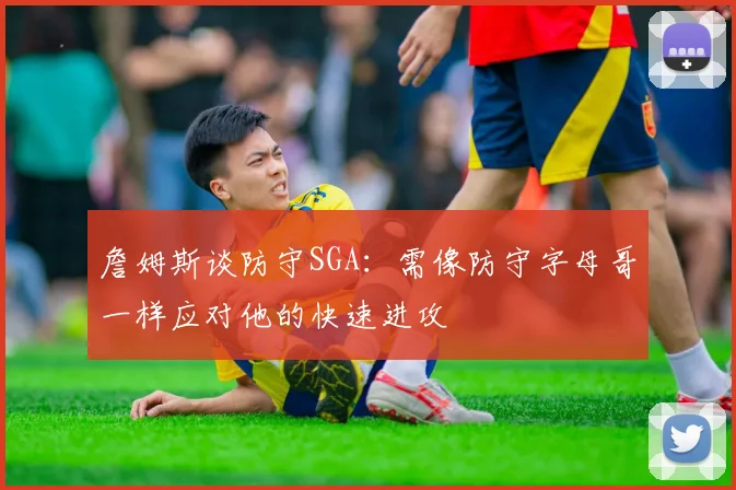 詹姆斯谈防守SGA：需像防守字母哥一样应对他的快速进攻