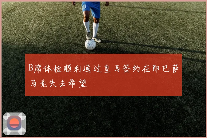 B席体检顺利通过皇马签约在即巴萨马竞失去希望