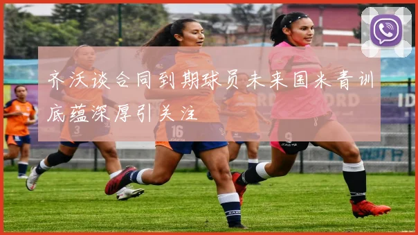 齐沃谈合同到期球员未来国米青训底蕴深厚引关注