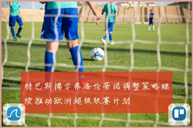 特巴斯揭示弗洛伦蒂诺调整策略继续推动欧洲超级联赛计划