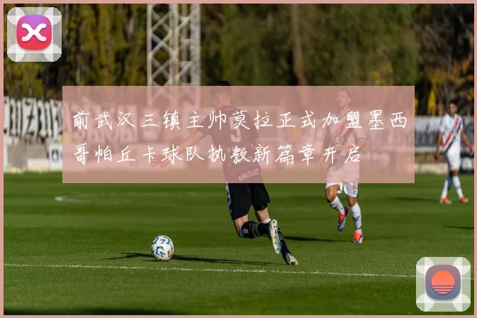 前武汉三镇主帅莫拉正式加盟墨西哥帕丘卡球队执教新篇章开启