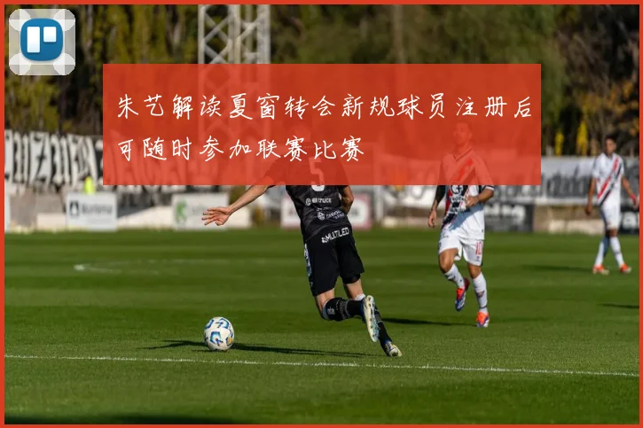 朱艺解读夏窗转会新规球员注册后可随时参加联赛比赛