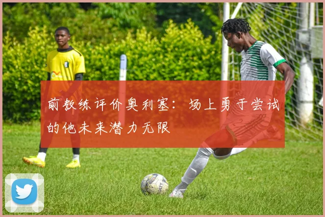 前教练评价奥利塞：场上勇于尝试的他未来潜力无限