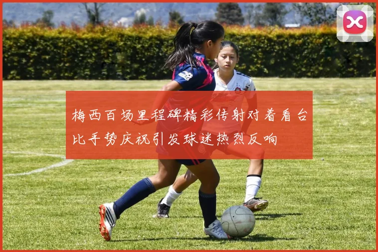 梅西百场里程碑精彩传射对着看台比手势庆祝引发球迷热烈反响