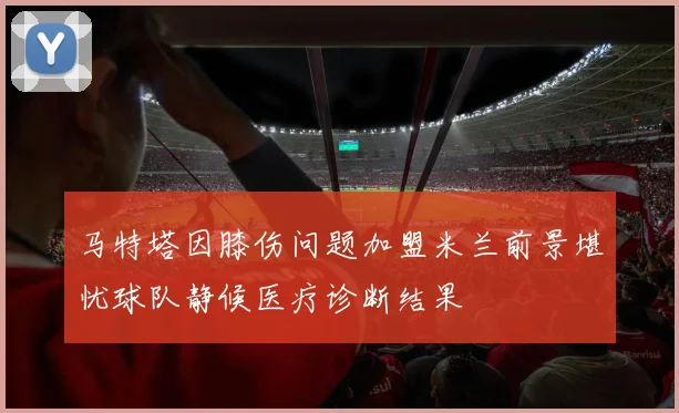 马特塔因膝伤问题加盟米兰前景堪忧球队静候医疗诊断结果