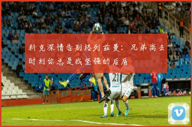 科克深情告别格列兹曼：兄弟离去时刻你总是我坚强的后盾