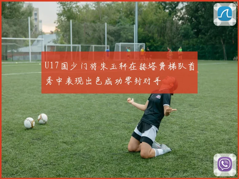 U17国少门将朱玉轩在赫塔费梯队首秀中表现出色成功零封对手