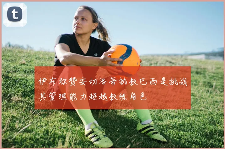 伊布称赞安切洛蒂执教巴西是挑战其管理能力超越教练角色