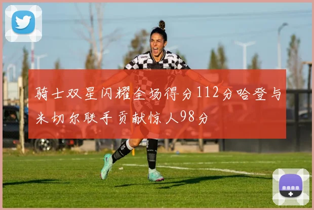 骑士双星闪耀全场得分112分哈登与米切尔联手贡献惊人98分