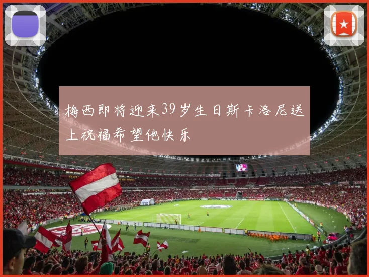 梅西即将迎来39岁生日斯卡洛尼送上祝福希望他快乐