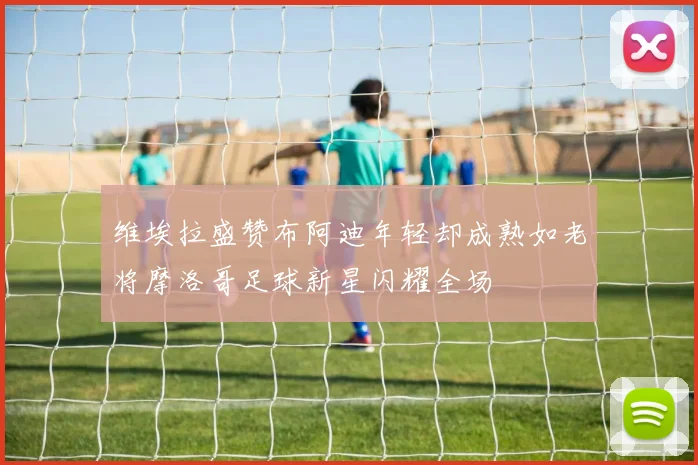 维埃拉盛赞布阿迪年轻却成熟如老将摩洛哥足球新星闪耀全场