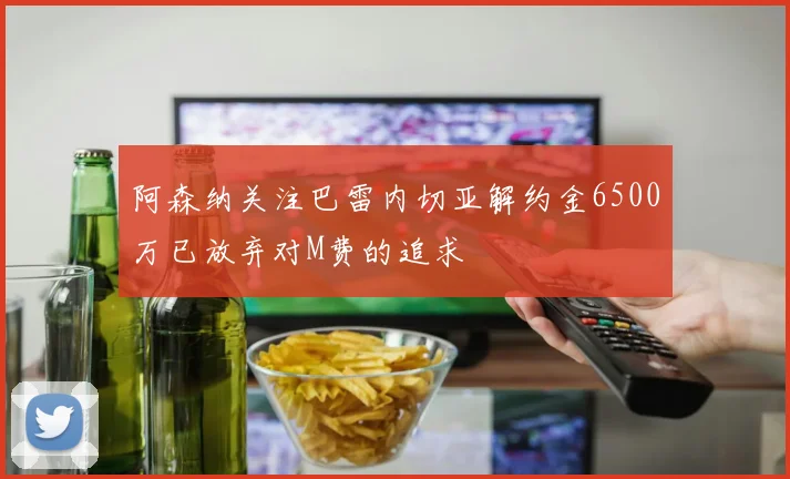 阿森纳关注巴雷内切亚解约金6500万已放弃对M费的追求