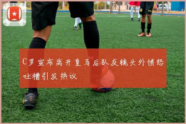 C罗宣布离开皇马后队友镜头外愤怒吐槽引发热议