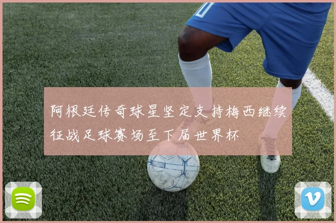 阿根廷传奇球星坚定支持梅西继续征战足球赛场至下届世界杯