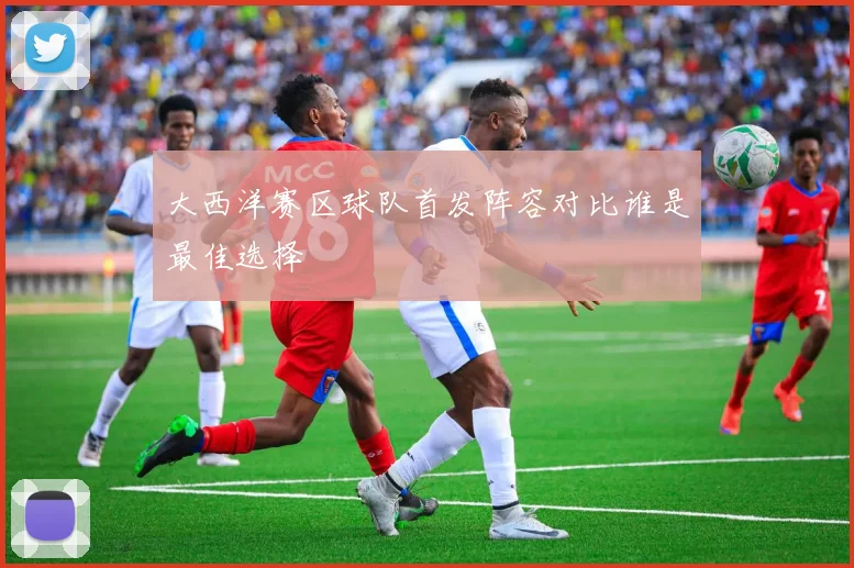 大西洋赛区球队首发阵容对比谁是最佳选择