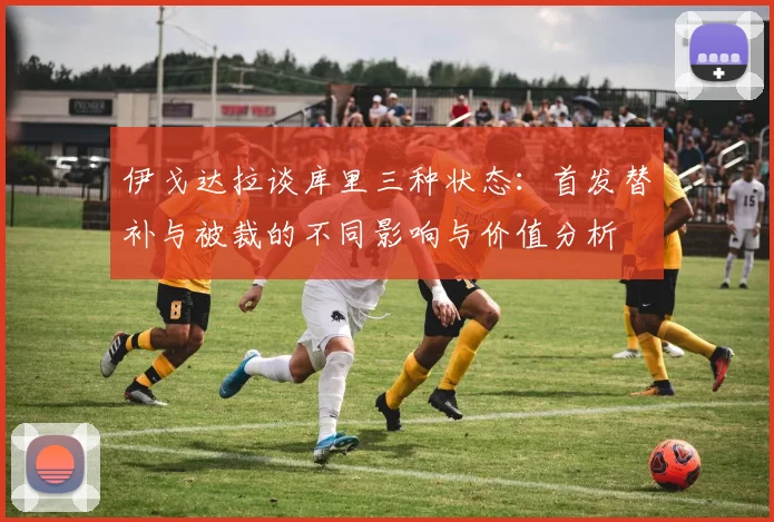 伊戈达拉谈库里三种状态：首发替补与被裁的不同影响与价值分析