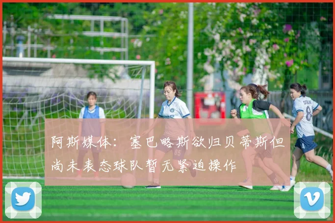 阿斯媒体：塞巴略斯欲归贝蒂斯但尚未表态球队暂无紧迫操作