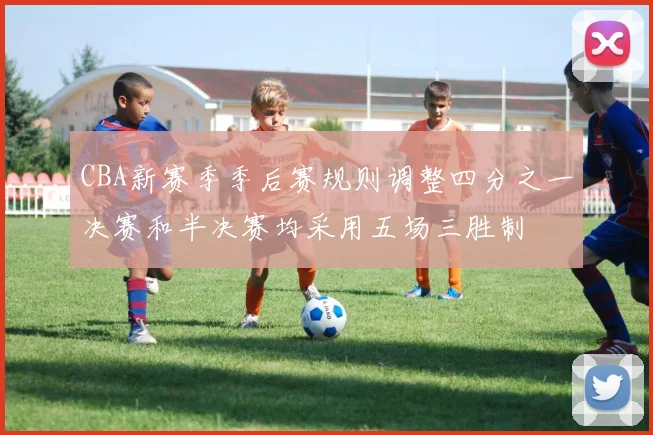 CBA新赛季季后赛规则调整四分之一决赛和半决赛均采用五场三胜制