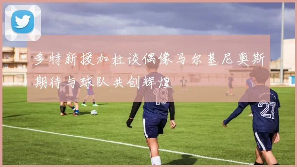 多特新援加杜谈偶像马尔基尼奥斯期待与球队共创辉煌