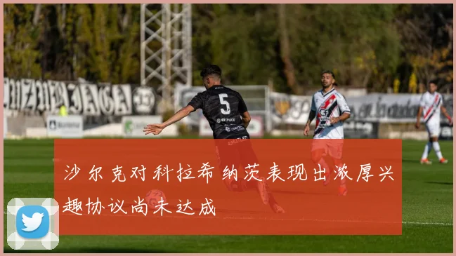 沙尔克对科拉希纳茨表现出浓厚兴趣协议尚未达成